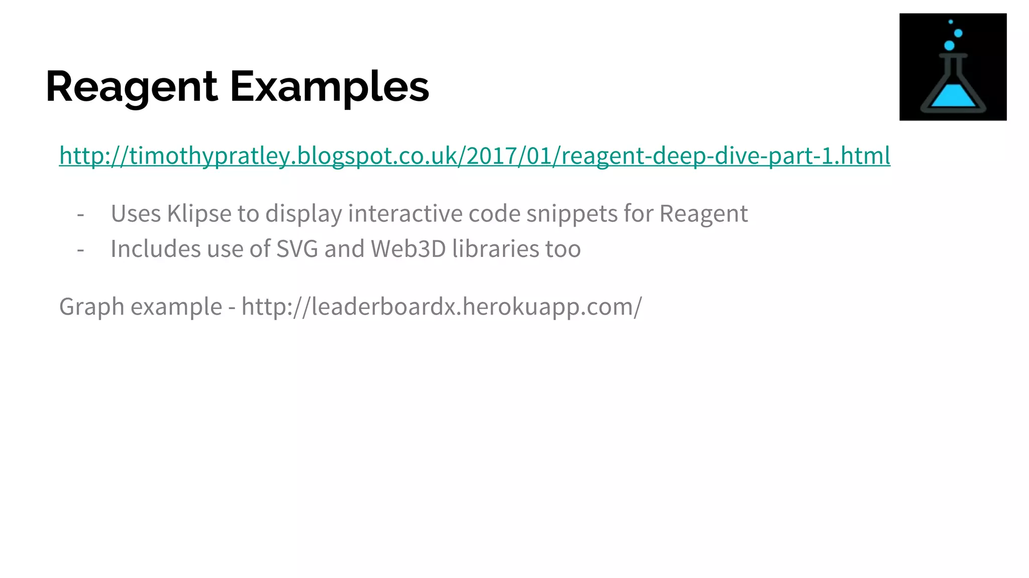 Reagent Examples
http://timothypratley.blogspot.co.uk/2017/01/reagent-deep-dive-part-1.html
- Uses Klipse to display interactive code snippets for Reagent
- Includes use of SVG and Web3D libraries too
Graph example - http://leaderboardx.herokuapp.com/
 