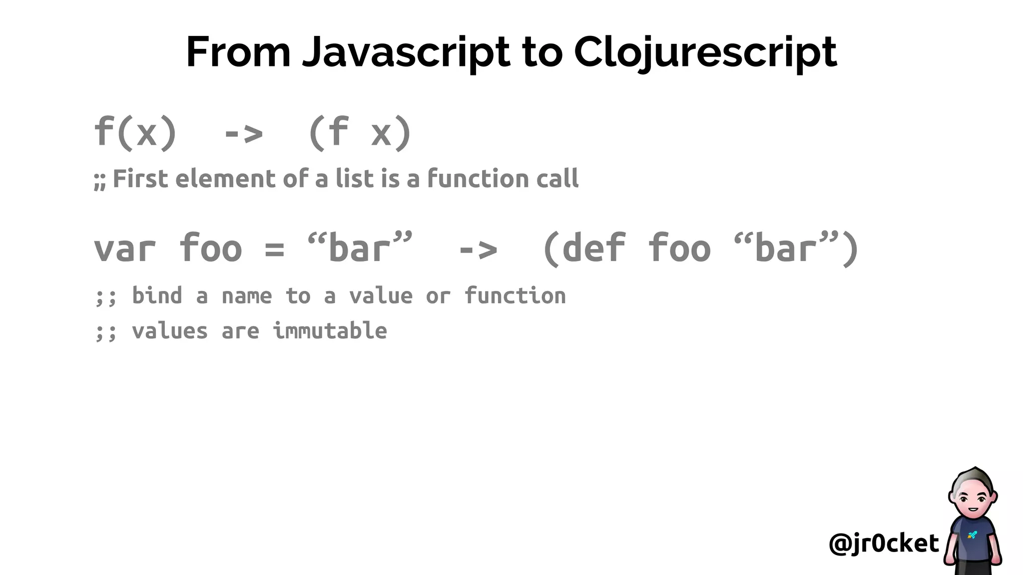 From Javascript to Clojurescript
f(x) -> (f x)
;; First element of a list is a function call
var foo = “bar” -> (def foo “bar”)
;; bind a name to a value or function
;; values are immutable
@jr0cket
 