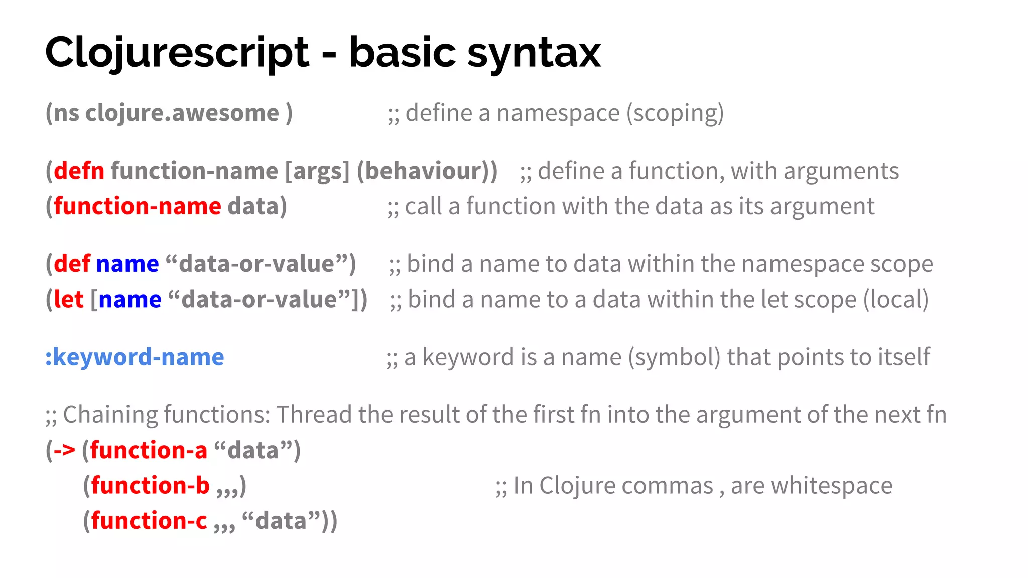 Clojurescript - basic syntax
(ns clojure.awesome ) ;; define a namespace (scoping)
(defn function-name [args] (behaviour)) ;; define a function, with arguments
(function-name data) ;; call a function with the data as its argument
(def name “data-or-value”) ;; bind a name to data within the namespace scope
(let [name “data-or-value”]) ;; bind a name to a data within the let scope (local)
:keyword-name ;; a keyword is a name (symbol) that points to itself
;; Chaining functions: Thread the result of the first fn into the argument of the next fn
(-> (function-a “data”)
(function-b ,,,) ;; In Clojure commas , are whitespace
(function-c ,,, “data”))
 