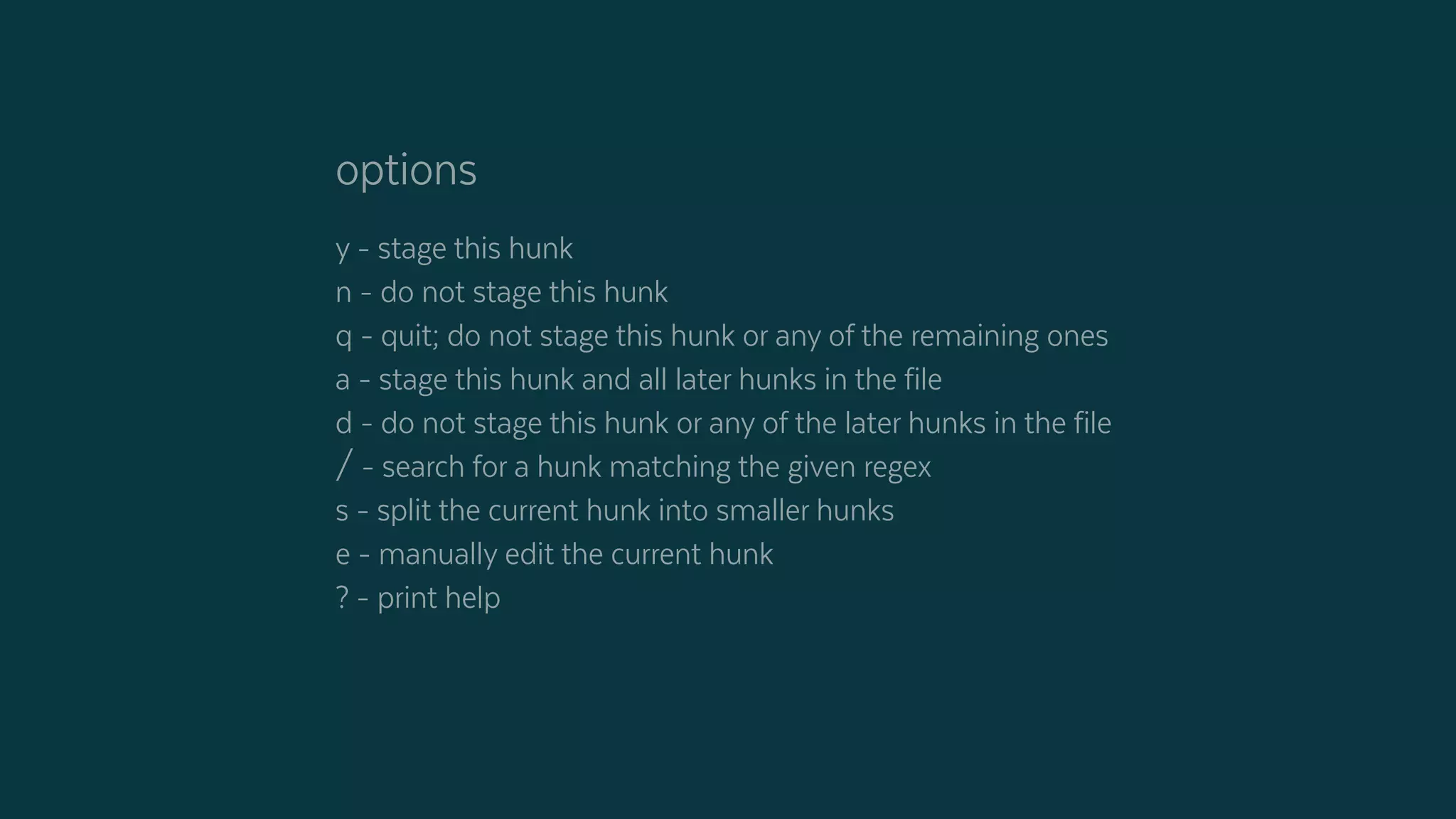 options
y - stage this hunk
n - do not stage this hunk
q - quit; do not stage this hunk or any of the remaining ones
a - stage this hunk and all later hunks in the file
d - do not stage this hunk or any of the later hunks in the file
/ - search for a hunk matching the given regex
s - split the current hunk into smaller hunks
e - manually edit the current hunk
? - print help
 