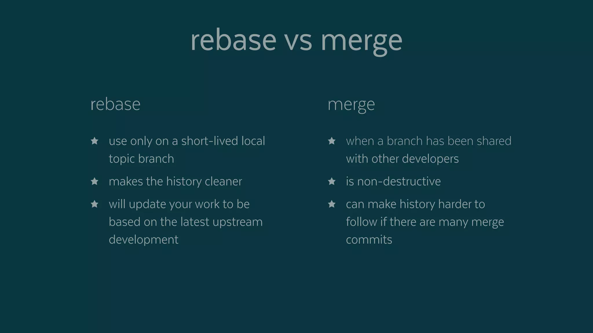 rebase vs merge
rebase
 use only on a short-lived local
topic branch
 makes the history cleaner
 will update your work to be
based on the latest upstream
development
merge
 when a branch has been shared
with other developers
 is non-destructive
 can make history harder to
follow if there are many merge
commits
 
