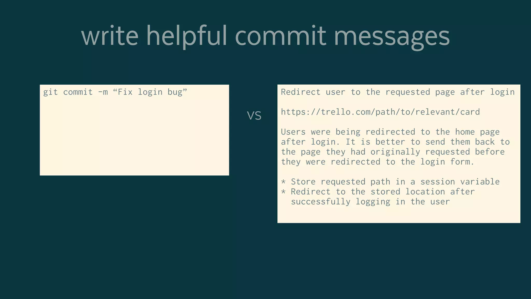 write helpful commit messages
git commit -m “Fix login bug” Redirect user to the requested page after login
https://trello.com/path/to/relevant/card
Users were being redirected to the home page
after login. It is better to send them back to
the page they had originally requested before
they were redirected to the login form.
* Store requested path in a session variable
* Redirect to the stored location after
successfully logging in the user
vs
 