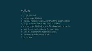 options
y - stage this hunk
n - do not stage this hunk
q - quit; do not stage this hunk or any of the remaining ones
a - stage this hunk and all later hunks in the file
d - do not stage this hunk or any of the later hunks in the file
/ - search for a hunk matching the given regex
s - split the current hunk into smaller hunks
e - manually edit the current hunk
? - print help
 