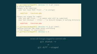 [~/_gitrepos/wcnkpg2015] (develop *+) $ git status
On branch develop
Changes to be committed:
(use “git reset HEAD <file>...” to unstage)
modified: functions.php
Changes not staged for commit:
(use “git add <file>...” to update what will be committed)
(use “git checkout -- <file>...” to discard changes in working directory)
modified: functions.php
[~/_gitrepos/wcnkpg2015] (develop *+) $ git commit
[develop 0337c46] Add theme setup scaffolding
1 file changed, 12 insertions(+)
[~/_gitrepos/wcnkpg2015] (develop *) $
review all changes staged for commit with
git status -v
or
git diff --staged
 