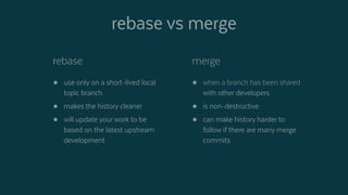 rebase vs merge
rebase
 use only on a short-lived local
topic branch
 makes the history cleaner
 will update your work to be
based on the latest upstream
development
merge
 when a branch has been shared
with other developers
 is non-destructive
 can make history harder to
follow if there are many merge
commits
 