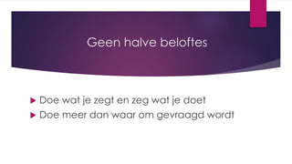 Geen halve beloftes
 Doe wat je zegt en zeg wat je doet
 Doe meer dan waar om gevraagd wordt
 