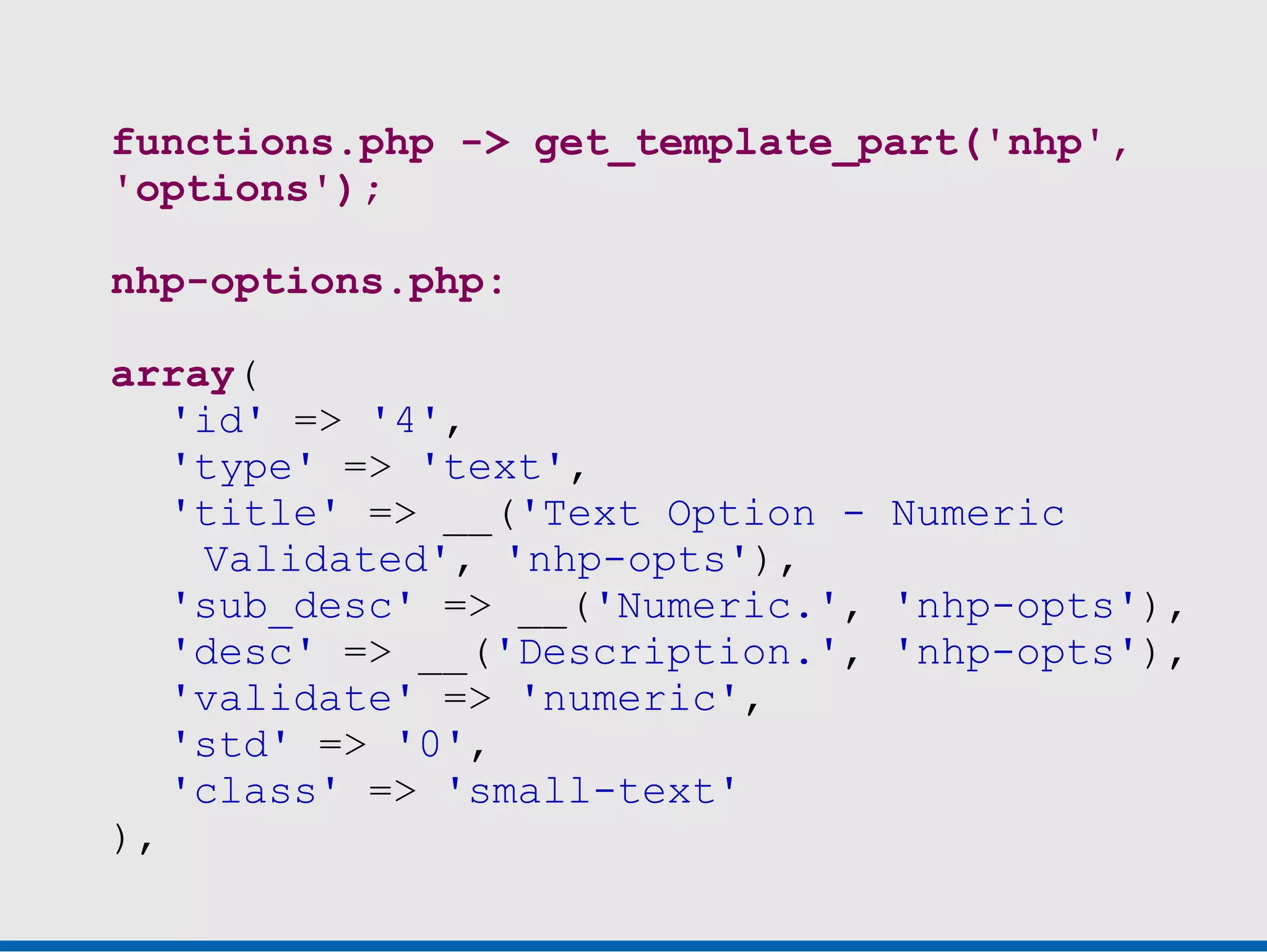 functions.php -> get_template_part('nhp',
'options');

nhp-options.php:

array(
   'id' => '4',
   'type' => 'text',
   'title' => __('Text Option - Numeric
    Validated', 'nhp-opts'),
   'sub_desc' => __('Numeric.', 'nhp-opts'),
   'desc' => __('Description.', 'nhp-opts'),
   'validate' => 'numeric',
   'std' => '0',
   'class' => 'small-text'
),
 