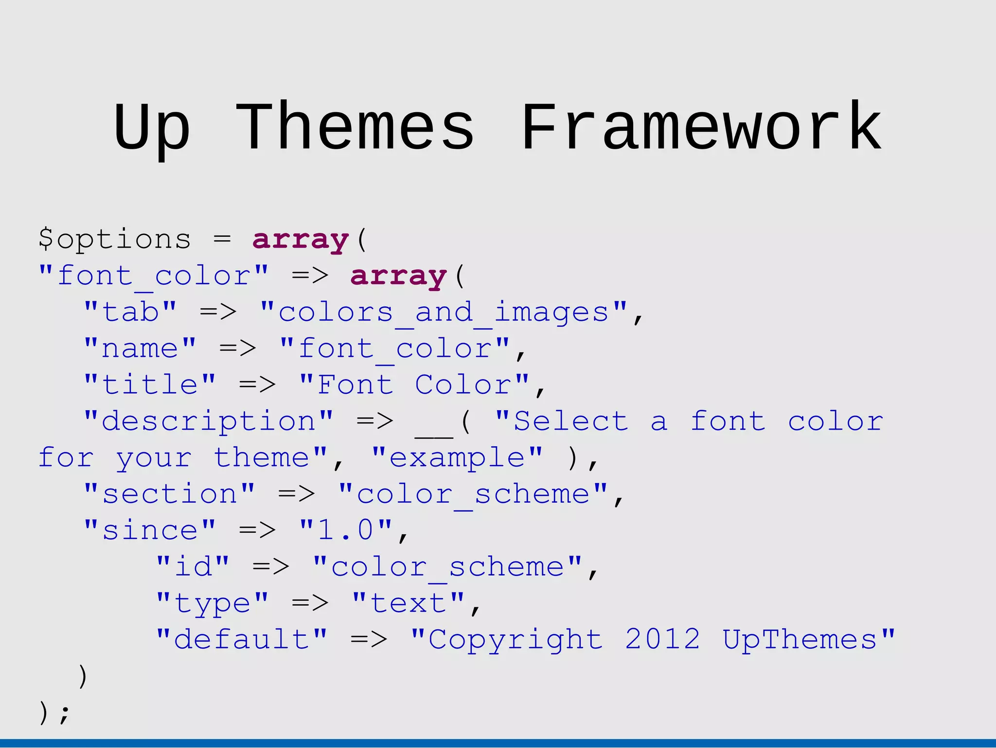 Up Themes Framework
$options = array(
"font_color" => array(
   "tab" => "colors_and_images",
   "name" => "font_color",
   "title" => "Font Color",
   "description" => __( "Select a font color
for your theme", "example" ),
   "section" => "color_scheme",
   "since" => "1.0",
       "id" => "color_scheme",
       "type" => "text",
       "default" => "Copyright 2012 UpThemes"
   )
);
 