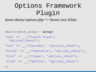 Options Framework
           Plugin
demo-theme/options.php => theme root folder


$multicheck_array = array(
'one' => __('French Toast',
  'options_check'),
'two' => __('Pancake', 'options_check'),
'three' => __('Omelette', 'options_check'),
'four' => __('Crepe', 'options_check'),
'five' => __('Waffle', 'options_check')
);
 