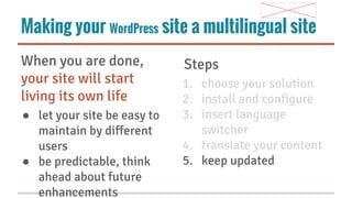Making your WordPress site a multilingual site
When you are done,
your site will start
living its own life
● let your site be easy to
maintain by different
users
● be predictable, think
ahead about future
enhancements

Steps
1. choose your solution
2. install and configure
3. insert language
switcher
4. translate your content
5. keep updated

 