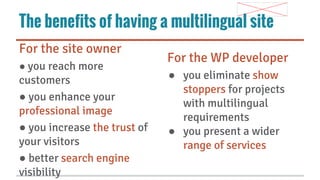 The benefits of having a multilingual site
For the site owner
● you reach more

customers
● you enhance your
professional image
● you increase the trust of
your visitors
● better search engine
visibility

For the WP developer
● you eliminate show
stoppers for projects
with multilingual
requirements
● you present a wider
range of services

 