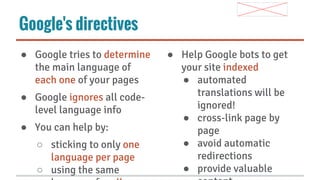 Google's directives
● Google tries to determine
the main language of
each one of your pages
● Google ignores all codelevel language info
● You can help by:
○ sticking to only one
language per page
○ using the same

● Help Google bots to get
your site indexed
● automated
translations will be
ignored!
● cross-link page by
page
● avoid automatic
redirections
● provide valuable

 