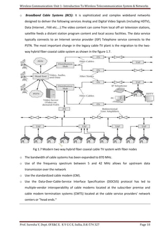 Wireless Communication: Unit 1- Introduction To Wireless Telecommunication System & Networks
Prof. Suresha V, Dept. Of E&C E. K V G C E, Sullia, D.K-574 327 Page 10
o Broadband Cable Systems (BCS): It is sophisticated and complex wideband networks
designed to deliver the following services Analog and Digital Video Signals (including HDTV),
Data (Internet , FAX etc….).The video content can come from local off-air television stations,
satellite feeds a distant station program content and local access facilities. The data service
typically connects to an Internet service provider (ISP) Telephone service connects to the
PSTN. The most important change in the legacy cable-TV plant is the migration to the two-
way hybrid fiber-coaxial cable system as shown in the figure 1.7.
Fig 1.7 Modern two way hybrid fiber coaxial cable TV system with fiber nodes
o The bandwidth of cable systems has been expanded to 870 MHz.
o Use of the frequency spectrum between 5 and 42 MHz allows for upstream data
transmission over the network
o Use the standardized cable modem (CM).
o Use the Data-Over-Cable-Service Interface Specification (DOCSIS) protocol has led to
multiple-vendor interoperability of cable modems located at the subscriber premise and
cable modem termination systems (CMTS) located at the cable service providers' network
centers or "head ends.“
 