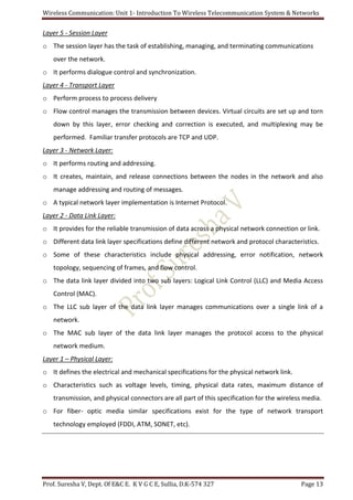 Wireless Communication: Unit 1- Introduction To Wireless Telecommunication System & Networks
Prof. Suresha V, Dept. Of E&C E. K V G C E, Sullia, D.K-574 327 Page 13
Layer 5 - Session Layer
o The session layer has the task of establishing, managing, and terminating communications
over the network.
o It performs dialogue control and synchronization.
Layer 4 - Transport Layer
o Perform process to process delivery
o Flow control manages the transmission between devices. Virtual circuits are set up and torn
down by this layer, error checking and correction is executed, and multiplexing may be
performed. Familiar transfer protocols are TCP and UDP.
Layer 3 - Network Layer:
o It performs routing and addressing.
o It creates, maintain, and release connections between the nodes in the network and also
manage addressing and routing of messages.
o A typical network layer implementation is Internet Protocol.
Layer 2 - Data Link Layer:
o It provides for the reliable transmission of data across a physical network connection or link.
o Different data link layer specifications define different network and protocol characteristics.
o Some of these characteristics include physical addressing, error notification, network
topology, sequencing of frames, and flow control.
o The data link layer divided into two sub layers: Logical Link Control (LLC) and Media Access
Control (MAC).
o The LLC sub layer of the data link layer manages communications over a single link of a
network.
o The MAC sub layer of the data link layer manages the protocol access to the physical
network medium.
Layer 1 – Physical Layer:
o It defines the electrical and mechanical specifications for the physical network link.
o Characteristics such as voltage levels, timing, physical data rates, maximum distance of
transmission, and physical connectors are all part of this specification for the wireless media.
o For fiber- optic media similar specifications exist for the type of network transport
technology employed (FDDI, ATM, SONET, etc).
 