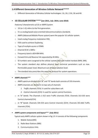 Wireless Communication: Unit 1- Introduction To Wireless Telecommunication System & Networks
Prof. Suresha V, Dept. Of E&C E. K V G C E, Sullia, D.K-574 327 Page 14
1.4 Different Generation of Wireless Cellular Network*****
o Different Generation of Wireless Cellular technologies: 1G, 2G, 2.5G, 3G and 4G
 1G CELLULAR SYSTEM **** (Jan 2015, July -2014, June-2010)
Features/ characteristics of 1G or AMPS System
o 1G (or 1-G) refers to the first-generation.
o It is a analog based voice oriented telecommunications standards
o AMPS (Advanced Mobile Phone system) were the popular 1G cellular system.
o Used analog frequency modulation FM).
o FDD used to achieve Duplexing.
o Type of multiple access is FDMA
o Channel B.W is 30Khz
o Frequency band is 824-894 MHz.
o Forward link and Reverse link separated by 45 MHz.
o ID numbers were assigned to the cellular system (SID) and mobile handset (MIN, SIM).
o The system standard also defines physical layer technical parameters such as max.
Permissible power level, Maximum out of band radiation level.
o The standard also prescribes the required protocol for system operations.
 AMPS channels***
o AMPS spectrum divided into “A” and “B” bands both consists of 333 channels.
o AMPS channels are divided in to two sets of channels:
1. Traffic channels (TCH): It used for subscribers call.
2. Control channels (CCH): it used for system control functions.
o In “A” bands: The Channels 1-312 were Traffic channels (TCH). Channels 313-333 were
Control channels(CCH)
o In “B” bands: Channels 334-354 were Control channels (CCH). Channels 355-666 Traffic
channels (TCH).
 AMPS system components and layout*** (July-2011)
Typical early AMPS cellular system shown in fig 1.9. It consists of the following components
1. Mobile Station(MS)
2. Radio Base Stations (RBS)
3. Communications links
 