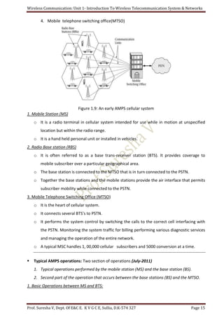 Wireless Communication: Unit 1- Introduction To Wireless Telecommunication System & Networks
Prof. Suresha V, Dept. Of E&C E. K V G C E, Sullia, D.K-574 327 Page 15
4. Mobile telephone switching office(MTSO)
Figure 1.9: An early AMPS cellular system
1. Mobile Station (MS)
o It is a radio terminal in cellular system intended for use while in motion at unspecified
location but within the radio range.
o It is a hand held personal unit or installed in vehicles.
2. Radio Base station (RBS)
o It is often referred to as a base trans-receiver station (BTS). It provides coverage to
mobile subscriber over a particular geographical area.
o The base station is connected to the MTSO that is in turn connected to the PSTN.
o Together the base stations and the mobile stations provide the air interface that permits
subscriber mobility while connected to the PSTN.
3. Mobile Telephone Switching Office (MTSO)
o It is the heart of cellular system.
o It connects several BTS’s to PSTN.
o It performs the system control by switching the calls to the correct cell interfacing with
the PSTN. Monitoring the system traffic for billing performing various diagnostic services
and managing the operation of the entire network.
o A typical MSC handles 1, 00,000 cellular subscribers and 5000 conversion at a time.
 Typical AMPS operations: Two section of operations (July-2011)
1. Typical operations performed by the mobile station (MS) and the base station (BS).
2. Second part of the operation that occurs between the base stations (BS) and the MTSO.
1. Basic Operations between MS and BTS:
 