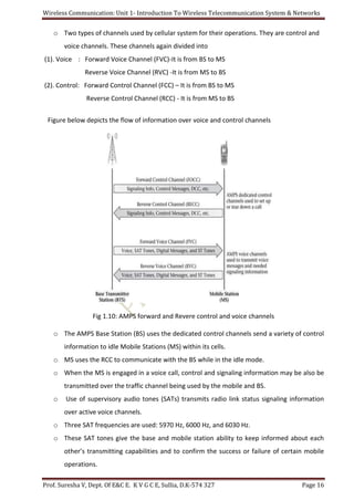 Wireless Communication: Unit 1- Introduction To Wireless Telecommunication System & Networks
Prof. Suresha V, Dept. Of E&C E. K V G C E, Sullia, D.K-574 327 Page 16
o Two types of channels used by cellular system for their operations. They are control and
voice channels. These channels again divided into
(1). Voice : Forward Voice Channel (FVC)-It is from BS to MS
Reverse Voice Channel (RVC) -It is from MS to BS
(2). Control: Forward Control Channel (FCC) – It is from BS to MS
Reverse Control Channel (RCC) - It is from MS to BS
Figure below depicts the flow of information over voice and control channels
Fig 1.10: AMPS forward and Revere control and voice channels
o The AMPS Base Station (BS) uses the dedicated control channels send a variety of control
information to idle Mobile Stations (MS) within its cells.
o MS uses the RCC to communicate with the BS while in the idle mode.
o When the MS is engaged in a voice call, control and signaling information may be also be
transmitted over the traffic channel being used by the mobile and BS.
o Use of supervisory audio tones (SATs) transmits radio link status signaling information
over active voice channels.
o Three SAT frequencies are used: 5970 Hz, 6000 Hz, and 6030 Hz.
o These SAT tones give the base and mobile station ability to keep informed about each
other’s transmitting capabilities and to confirm the success or failure of certain mobile
operations.
 