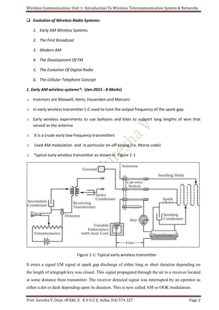 Wireless Communication: Unit 1- Introduction To Wireless Telecommunication System & Networks
Prof. Suresha V, Dept. Of E&C E. K V G C E, Sullia, D.K-574 327 Page 2
 Evolution of Wireless Radio Systems:
1. Early AM Wireless Systems
2. The First Broadcast
3. Modern AM
4. The Development Of FM
5. The Evolution Of Digital Radio
6. The Cellular Telephone Concept
1. Early AM wireless systems*: (Jan-2015 - 8 Marks)
o Inventors are Maxwell, Hertz, Fessenden and Marconi.
o In early wireless transmitter L-C used to tune the output frequency of the spark-gap.
o Early wireless experiments to use balloons and kites to support long lengths of wire that
served as the antenna
o It is a crude early low-frequency transmitters
o Used AM modulation and in particular on-off keying (i.e. Morse code)
o Typical early wireless transmitter as shown in Figure 1-1
Figure 1-1: Typical early wireless transmitter
It emits a signal EM signal at spark gap discharge of either long or short duration depending on
the length of telegraph key was closed. This signal propagated through the air to a receiver located
at some distance from transmitter. The receiver detected signal was interrupted by an operator as
either a dot or dash depending upon its duration. This is now called AM or OOK modulation.
 