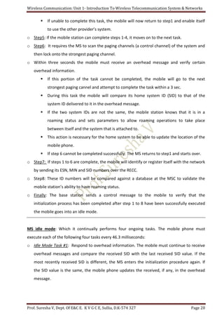 Wireless Communication: Unit 1- Introduction To Wireless Telecommunication System & Networks
Prof. Suresha V, Dept. Of E&C E. K V G C E, Sullia, D.K-574 327 Page 20
 If unable to complete this task, the mobile will now return to step1 and enable itself
to use the other provider’s system.
o Step5: If the mobile station can complete steps 1-4, it moves on to the next task.
o Step6: It requires the MS to scan the paging channels (a control channel) of the system and
then lock onto the strongest paging channel.
o Within three seconds the mobile must receive an overhead message and verify certain
overhead information.
 If this portion of the task cannot be completed, the mobile will go to the next
strongest paging cannel and attempt to complete the task within a 3 sec.
 During this task the mobile will compare its home system ID (SID) to that of the
system ID delivered to it in the overhead message.
 If the two system IDs are not the same, the mobile station knows that it is in a
roaming status and sets parameters to allow roaming operations to take place
between itself and the system that is attached to.
 This action is necessary for the home system to be able to update the location of the
mobile phone.
 If step 6 cannot be completed successfully. The MS returns to step1 and starts over.
o Step7: If steps 1 to 6 are complete, the mobile will identify or register itself with the network
by sending its ESN, MIN and SID numbers over the RECC.
o Step8: These ID numbers will be compared against a database at the MSC to validate the
mobile station’s ability to have roaming status.
o Finally: The base station sends a control message to the mobile to verify that the
initialization process has been completed after step 1 to 8 have been successfully executed
the mobile goes into an idle mode.
MS idle mode: Which it continually performs four ongoing tasks. The mobile phone must
execute each of the following four tasks every 46.3 milliseconds:
o Idle Mode Task #1: Respond to overhead information. The mobile must continue to receive
overhead messages and compare the received SID with the last received SID value. If the
most recently received SID is different, the MS enters the initialization procedure again. If
the SID value is the same, the mobile phone updates the received, if any, in the overhead
message.
 
