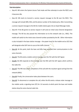 Wireless Communication: Unit 1- Introduction To Wireless Telecommunication System & Networks
Prof. Suresha V, Dept. Of E&C E. K V G C E, Sullia, D.K-574 327 Page 22
Task description:
o Step #1: MS enters the System Access Task mode and then attempts to seize the RECC once
it becomes idle.
o Step #2: MS starts to transmit a service request message to the BS over the RECC. This
message will include MIN, ESN, and the phone number of the dialed party. After transmitting
a service request message to the BS the mobile station goes into an Await Message mode.
o Step #3: If the BS grants to service request it will send an initial voice Channel designation
message. The BS has also passed this information on to the network side (i.e., MSC). The
mobile will switch to the initial voice channel number provided by the BS . Other information
is also included in the base station message – the power level for the mobile and as SCC that
will designate what SAT tone to use on the traffic channel.
o Step #4: At this point, both the base and MSs have switched their communications to the
voice channels.
o Step #5: The BS sends a mobile control message over the FVC with the SAT Signal.
o Step#6: the MS responds to this message over the RVC with the SAT signal, which confirms
the radio link.
o Step #7: The MS now awaits completion of the call with the resultant signal coming from the
network (MSC).
o Step #8: Finally, the conversation takes place between the users.
o Step #9: To disconnect or complete the call, either the BS sends a release order message or
the mobile sends a signaling tone (ST) for 1.8 seconds at which point the base and mobile
station drop the voice channel radio link.
 
