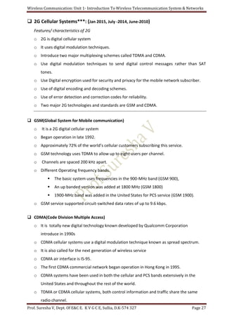 Wireless Communication: Unit 1- Introduction To Wireless Telecommunication System & Networks
Prof. Suresha V, Dept. Of E&C E. K V G C E, Sullia, D.K-574 327 Page 27
 2G Cellular Systems***: (Jan 2015, July -2014, June-2010)
Features/ characteristics of 2G
o 2G is digital cellular system
o It uses digital modulation techniques.
o Introduce two major multiplexing schemes called TDMA and CDMA.
o Use digital modulation techniques to send digital control messages rather than SAT
tones.
o Use Digital encryption used for security and privacy for the mobile network subscriber.
o Use of digital encoding and decoding schemes.
o Use of error detection and correction codes for reliability.
o Two major 2G technologies and standards are GSM and CDMA.
 GSM(Global System for Mobile communication)
o It is a 2G digital cellular system
o Began operation in late 1992.
o Approximately 72% of the world’s cellular customers subscribing this service.
o GSM technology uses TDMA to allow up to eight users per channel.
o Channels are spaced 200 kHz apart.
o Different Operating frequency bands.
 The basic system uses frequencies in the 900-MHz band (GSM 900),
 An up banded version was added at 1800 MHz (GSM 1800)
 1900-MHz band was added in the United States for PCS service (GSM 1900).
o GSM service supported circuit-switched data rates of up to 9.6 kbps.
 CDMA(Code Division Multiple Access)
o It is totally new digital technology known developed by Qualcomm Corporation
introduce in 1990s
o CDMA cellular systems use a digital modulation technique known as spread spectrum.
o It is also called for the next generation of wireless service
o CDMA air interface is IS-95.
o The first CDMA commercial network began operation in Hong Kong in 1995.
o CDMA systems have been used in both the cellular and PCS bands extensively in the
United States and throughout the rest of the world.
o TDMA or CDMA cellular systems, both control information and traffic share the same
radio channel.
 