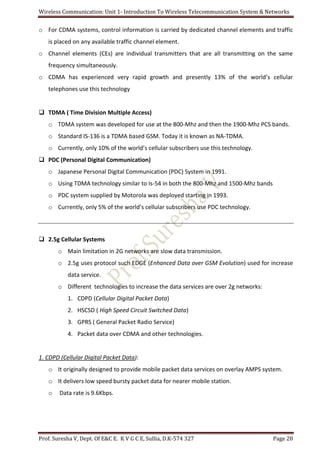 Wireless Communication: Unit 1- Introduction To Wireless Telecommunication System & Networks
Prof. Suresha V, Dept. Of E&C E. K V G C E, Sullia, D.K-574 327 Page 28
o For CDMA systems, control information is carried by dedicated channel elements and traffic
is placed on any available traffic channel element.
o Channel elements (CEs) are individual transmitters that are all transmitting on the same
frequency simultaneously.
o CDMA has experienced very rapid growth and presently 13% of the world’s cellular
telephones use this technology
 TDMA ( Time Division Multiple Access)
o TDMA system was developed for use at the 800-Mhz and then the 1900-Mhz PCS bands.
o Standard IS-136 is a TDMA based GSM. Today it is known as NA-TDMA.
o Currently, only 10% of the world’s cellular subscribers use this technology.
 PDC (Personal Digital Communication)
o Japanese Personal Digital Communication (PDC) System in 1991.
o Using TDMA technology similar to Is-54 in both the 800-Mhz and 1500-Mhz bands
o PDC system supplied by Motorola was deployed starting in 1993.
o Currently, only 5% of the world’s cellular subscribers use PDC technology.
 2.5g Cellular Systems
o Main limitation in 2G networks are slow data transmission.
o 2.5g uses protocol such EDGE (Enhanced Data over GSM Evolution) used for increase
data service.
o Different technologies to increase the data services are over 2g networks:
1. CDPD (Cellular Digital Packet Data)
2. HSCSD ( High Speed Circuit Switched Data)
3. GPRS ( General Packet Radio Service)
4. Packet data over CDMA and other technologies.
1. CDPD (Cellular Digital Packet Data):
o It originally designed to provide mobile packet data services on overlay AMPS system.
o It delivers low speed bursty packet data for nearer mobile station.
o Data rate is 9.6Kbps.
 