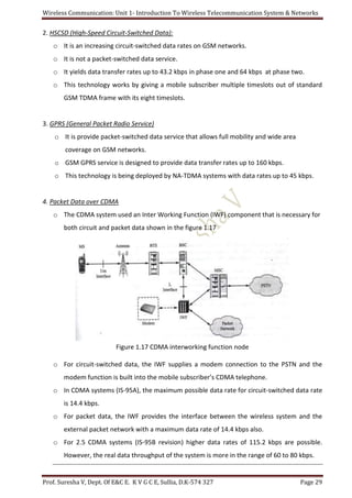 Wireless Communication: Unit 1- Introduction To Wireless Telecommunication System & Networks
Prof. Suresha V, Dept. Of E&C E. K V G C E, Sullia, D.K-574 327 Page 29
2. HSCSD (High-Speed Circuit-Switched Data):
o It is an increasing circuit-switched data rates on GSM networks.
o It is not a packet-switched data service.
o It yields data transfer rates up to 43.2 kbps in phase one and 64 kbps at phase two.
o This technology works by giving a mobile subscriber multiple timeslots out of standard
GSM TDMA frame with its eight timeslots.
3. GPRS (General Packet Radio Service)
o It is provide packet-switched data service that allows full mobility and wide area
coverage on GSM networks.
o GSM GPRS service is designed to provide data transfer rates up to 160 kbps.
o This technology is being deployed by NA-TDMA systems with data rates up to 45 kbps.
4. Packet Data over CDMA
o The CDMA system used an Inter Working Function (IWF) component that is necessary for
both circuit and packet data shown in the figure 1.17
Figure 1.17 CDMA interworking function node
o For circuit-switched data, the IWF supplies a modem connection to the PSTN and the
modem function is built into the mobile subscriber’s CDMA telephone.
o In CDMA systems (IS-95A), the maximum possible data rate for circuit-switched data rate
is 14.4 kbps.
o For packet data, the IWF provides the interface between the wireless system and the
external packet network with a maximum data rate of 14.4 kbps also.
o For 2.5 CDMA systems (IS-95B revision) higher data rates of 115.2 kbps are possible.
However, the real data throughput of the system is more in the range of 60 to 80 kbps.
 