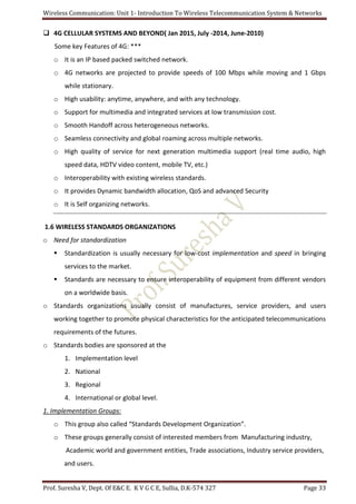 Wireless Communication: Unit 1- Introduction To Wireless Telecommunication System & Networks
Prof. Suresha V, Dept. Of E&C E. K V G C E, Sullia, D.K-574 327 Page 33
 4G CELLULAR SYSTEMS AND BEYOND( Jan 2015, July -2014, June-2010)
Some key Features of 4G: ***
o It is an IP based packed switched network.
o 4G networks are projected to provide speeds of 100 Mbps while moving and 1 Gbps
while stationary.
o High usability: anytime, anywhere, and with any technology.
o Support for multimedia and integrated services at low transmission cost.
o Smooth Handoff across heterogeneous networks.
o Seamless connectivity and global roaming across multiple networks.
o High quality of service for next generation multimedia support (real time audio, high
speed data, HDTV video content, mobile TV, etc.)
o Interoperability with existing wireless standards.
o It provides Dynamic bandwidth allocation, QoS and advanced Security
o It is Self organizing networks.
1.6 WIRELESS STANDARDS ORGANIZATIONS
o Need for standardization
 Standardization is usually necessary for low-cost implementation and speed in bringing
services to the market.
 Standards are necessary to ensure interoperability of equipment from different vendors
on a worldwide basis.
o Standards organizations usually consist of manufactures, service providers, and users
working together to promote physical characteristics for the anticipated telecommunications
requirements of the futures.
o Standards bodies are sponsored at the
1. Implementation level
2. National
3. Regional
4. International or global level.
1. Implementation Groups:
o This group also called “Standards Development Organization”.
o These groups generally consist of interested members from Manufacturing industry,
Academic world and government entities, Trade associations, Industry service providers,
and users.
 