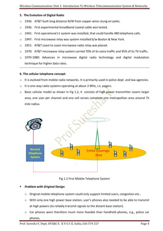 Wireless Communication: Unit 1- Introduction To Wireless Telecommunication System & Networks
Prof. Suresha V, Dept. Of E&C E. K V G C E, Sullia, D.K-574 327 Page 4
5. The Evolution of Digital Radio
o 1936: AT&T built long distance N/W from copper wires stung on poles.
o 1936: First experimental broadband coaxial cable was tested.
o 1941: First operational L1 system was installed, that could handle 480 telephone calls.
o 1947: First microwave relay was system installed b/w Boston & New York.
o 1951: AT&T coast to coast microwave radio relay was placed.
o 1970: AT&T microwave relay system carried 70% of its voice traffic and 95% of its TV traffic.
o 1970-1980: Advances in microwave digital radio technology and digital modulation
technique for higher data rates.
6. The cellular telephone concept:
o It is evolved from mobile radio networks. It is primarily used in police dept. and law agencies.
o It is one-way radio systems operating at about 2 MHz, i.e. pagers.
o Basic cellular model as shown in Fig 1.2, it consists of high power transmitter covers larger
area, one user per channel and one cell serves complete one metropolitan area around 75
mile radius.
Fig 1.2 First Mobile Telephone System
 Problem with Original Design
o Original mobile telephone system could only support limited users, congestion etc..
o With only one high power base station, user’s phones also needed to be able to transmit
at high powers (to reliably transmit signals to the distant base station).
o Car phones were therefore much more feasible than handheld phones, e.g., police car
phones.
 