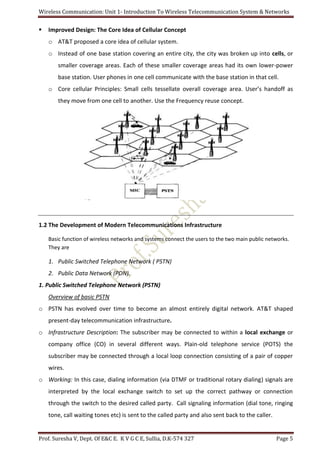 Wireless Communication: Unit 1- Introduction To Wireless Telecommunication System & Networks
Prof. Suresha V, Dept. Of E&C E. K V G C E, Sullia, D.K-574 327 Page 5
 Improved Design: The Core Idea of Cellular Concept
o AT&T proposed a core idea of cellular system.
o Instead of one base station covering an entire city, the city was broken up into cells, or
smaller coverage areas. Each of these smaller coverage areas had its own lower-power
base station. User phones in one cell communicate with the base station in that cell.
o Core cellular Principles: Small cells tessellate overall coverage area. User’s handoff as
they move from one cell to another. Use the Frequency reuse concept.
1.2 The Development of Modern Telecommunications Infrastructure
Basic function of wireless networks and systems connect the users to the two main public networks.
They are
1. Public Switched Telephone Network ( PSTN)
2. Public Data Network (PDN).
1. Public Switched Telephone Network (PSTN)
Overview of basic PSTN
o PSTN has evolved over time to become an almost entirely digital network. AT&T shaped
present-day telecommunication infrastructure.
o Infrastructure Description: The subscriber may be connected to within a local exchange or
company office (CO) in several different ways. Plain-old telephone service (POTS) the
subscriber may be connected through a local loop connection consisting of a pair of copper
wires.
o Working: In this case, dialing information (via DTMF or traditional rotary dialing) signals are
interpreted by the local exchange switch to set up the correct pathway or connection
through the switch to the desired called party. Call signaling information (dial tone, ringing
tone, call waiting tones etc) is sent to the called party and also sent back to the caller.
 