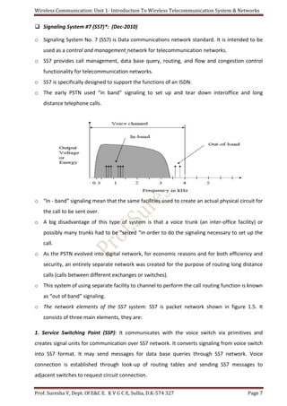 Wireless Communication: Unit 1- Introduction To Wireless Telecommunication System & Networks
Prof. Suresha V, Dept. Of E&C E. K V G C E, Sullia, D.K-574 327 Page 7
 Signaling System #7 (SS7)*: (Dec-2010)
o Signaling System No. 7 (SS7) is Data communications network standard. It is intended to be
used as a control and management network for telecommunication networks.
o SS7 provides call management, data base query, routing, and flow and congestion control
functionality for telecommunication networks.
o SS7 is specifically designed to support the functions of an ISDN.
o The early PSTN used “in band” signaling to set up and tear down interoffice and long
distance telephone calls.
o “In - band” signaling mean that the same facilities used to create an actual physical circuit for
the call to be sent over.
o A big disadvantage of this type of system is that a voice trunk (an inter-office facility) or
possibly many trunks had to be “seized “in order to do the signaling necessary to set up the
call.
o As the PSTN evolved into digital network, for economic reasons and for both efficiency and
security, an entirely separate network was created for the purpose of routing long distance
calls (calls between different exchanges or switches).
o This system of using separate facility to channel to perform the call routing function is known
as “out of band” signaling.
o The network elements of the SS7 system: SS7 is packet network shown in figure 1.5. It
consists of three main elements, they are:
1. Service Switching Point (SSP): It communicates with the voice switch via primitives and
creates signal units for communication over SS7 network. It converts signaling from voice switch
into SS7 format. It may send messages for data base queries through SS7 network. Voice
connection is established through look-up of routing tables and sending SS7 messages to
adjacent switches to request circuit connection.
 