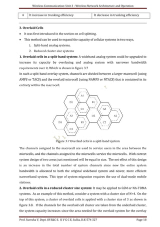 Wireless Communication: Unit 3 - Wireless Network Architecture and Operation
Prof. Suresha V, Dept. Of E&C E. K V G C E, Sullia, D.K-574 327 Page 10
4 It increase in trunking efficiency It decrease in trunking efficiency
3. Overlaid Cells
 It was first introduced in the section on cell splitting.
 This method can be used to expand the capacity of cellular systems in two ways.
1. Split-band analog systems.
2. Reduced cluster size systems
1. Overlaid cells in a split-band system: A wideband analog system could be upgraded to
increase its capacity by overlaying and analog system with narrower bandwidth
requirements over it. Which is shown in figure 3.7
In such a split-band overlay system, channels are divided between a larger macrocell (using
AMPS or TACS) and the overlaid microcell (using NAMPS or NTACS) that is contained in its
entirety within the macrocell.
Figure 3.7 Overlaid cells in a split-band system
The channels assigned to the macrocell are used to service users in the area between the
microcells, and the channels assigned to the microcells service the microcells. With correct
system design of two areas just mentioned will be equal in size. The net effect of this design
is an increase in the total number of system channels since now the entire system
bandwidth is allocated to both the original wideband system and newer, more efficient
narrowband system. This type of system migration requires the use of dual-mode mobile
stations.
2. Overlaid cells in a reduced cluster size system: It may be applied to GSM or NA-TDMA
systems. As an example of this method, consider a system with a cluster size of N=4. On the
top of this system, a cluster of overlaid cells is applied with a cluster size of 3 as shown in
figure 3.8. If the channels for the overlaid cell cluster are taken from the underlaid cluster,
the system capacity increases since the area needed for the overlaid system for the overlay
 