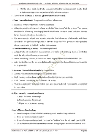 Wireless Communication: Unit 3 - Wireless Network Architecture and Operation
Prof. Suresha V, Dept. Of E&C E. K V G C E, Sullia, D.K-574 327 Page 12
o On the other hand, the traffic scenario within the business district can be dealt
with to some degree through channel allocation techniques.
 Three main methods to achieve efficient channel allocation
1. Fixed channel scheme: The procedures of this scheme are
o Examines system wide traffic patterns over time.
o Allocating additional channels where needed to “fine-tuning” of the system. This means
that instead of equally dividing up the channels over the cells, some cells will receive
larger channel allocations than others.
o Use very complex algorithms to determine the final allocation of channels, and these
allocations are periodically updated as a traffic usage database grows and new patterns
of use emerge and periodically update this process.
2. Channel borrowing scheme: This scheme performs
o A high-traffic cell can borrow channels from low-traffic cells and keep them as needed or
until the offered traffic returns to normal.
o While borrowing channel, it should not effect on performance of the borrowed cell.
o After the traffic over the borrowed channel is complete, the channel is returned to use in
its original cell.
3. Dynamic channel allocation (DCA): It performs
o All the available channel are placed in channel pool
o Each channel assigned new call based on Signal to interference statistics
o Each Channel can used by each cell until SIR is met.
o This is an extremely complex system that uses many network resources to accomplish
its operation.
6. Other capacity expansion schemes
1. Lee’s Microcell technology
2. Smart Antenna Technology
3. Migration to newer technology
1. Lee’s Microcell technology
o In sectoring increases handoffs increasing loads on switching elements
o Here use zones instead of sectors
o It uses 3 antennas that provide coverage by “looking” into the microcell (see fig3.9).
o All 3 antennas are connected to the same BS by high-speed microwave or fiber links
 