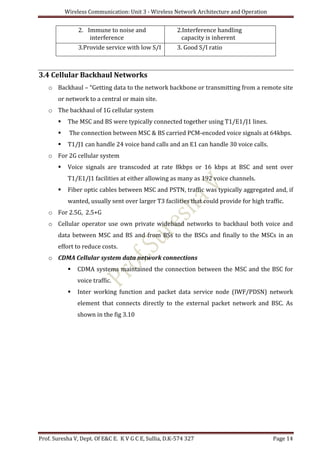 Wireless Communication: Unit 3 - Wireless Network Architecture and Operation
Prof. Suresha V, Dept. Of E&C E. K V G C E, Sullia, D.K-574 327 Page 14
2. Immune to noise and
interference
2.Interference handling
capacity is inherent
3.Provide service with low S/I 3. Good S/I ratio
3.4 Cellular Backhaul Networks
o Backhaul – “Getting data to the network backbone or transmitting from a remote site
or network to a central or main site.
o The backhaul of 1G cellular system
 The MSC and BS were typically connected together using T1/E1/J1 lines.
 The connection between MSC & BS carried PCM-encoded voice signals at 64kbps.
 T1/J1 can handle 24 voice band calls and an E1 can handle 30 voice calls.
o For 2G cellular system
 Voice signals are transcoded at rate 8kbps or 16 kbps at BSC and sent over
T1/E1/J1 facilities at either allowing as many as 192 voice channels.
 Fiber optic cables between MSC and PSTN, traffic was typically aggregated and, if
wanted, usually sent over larger T3 facilities that could provide for high traffic.
o For 2.5G, 2.5+G
o Cellular operator use own private wideband networks to backhaul both voice and
data between MSC and BS and from BSs to the BSCs and finally to the MSCs in an
effort to reduce costs.
o CDMA Cellular system data network connections
 CDMA systems maintained the connection between the MSC and the BSC for
voice traffic.
 Inter working function and packet data service node (IWF/PDSN) network
element that connects directly to the external packet network and BSC. As
shown in the fig 3.10
 