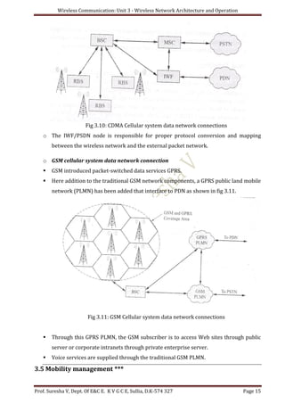 Wireless Communication: Unit 3 - Wireless Network Architecture and Operation
Prof. Suresha V, Dept. Of E&C E. K V G C E, Sullia, D.K-574 327 Page 15
Fig 3.10: CDMA Cellular system data network connections
o The IWF/PSDN node is responsible for proper protocol conversion and mapping
between the wireless network and the external packet network.
o GSM cellular system data network connection
 GSM introduced packet-switched data services GPRS.
 Here addition to the traditional GSM network components, a GPRS public land mobile
network (PLMN) has been added that interface to PDN as shown in fig 3.11.
Fig 3.11: GSM Cellular system data network connections
 Through this GPRS PLMN, the GSM subscriber is to access Web sites through public
server or corporate intranets through private enterprise server.
 Voice services are supplied through the traditional GSM PLMN.
3.5 Mobility management ***
 