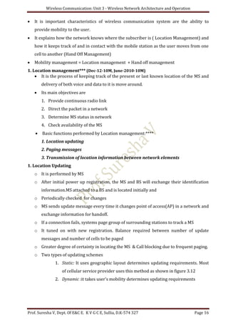 Wireless Communication: Unit 3 - Wireless Network Architecture and Operation
Prof. Suresha V, Dept. Of E&C E. K V G C E, Sullia, D.K-574 327 Page 16
 It is important characteristics of wireless communication system are the ability to
provide mobility to the user.
 It explains how the network knows where the subscriber is ( Location Management) and
how it keeps track of and in contact with the mobile station as the user moves from one
cell to another (Hand Off Management)
 Mobility management = Location management + Hand off management
1. Location management*** (Dec-12-10M, June-2010-10M)
 It is the process of keeping track of the present or last known location of the MS and
delivery of both voice and data to it is move around.
 Its main objectives are
1. Provide continuous radio link
2. Direct the packet in a network
3. Determine MS status in network
4. Check availability of the MS
 Basic functions performed by Location management:****
1. Location updating
2. Paging messages
3. Transmission of location information between network elements
1. Location Updating
o It is performed by MS
o After initial power up registration, the MS and BS will exchange their identification
information.MS attached to a BS and is located initially and
o Periodically checked for changes
o MS sends update message every time it changes point of access(AP) in a network and
exchange information for handoff.
o If a connection fails, systems page group of surrounding stations to track a MS
o It tuned on with new registration. Balance required between number of update
messages and number of cells to be paged
o Greater degree of certainty in locating the MS & Call blocking due to frequent paging.
o Two types of updating schemes
1. Static: It uses geographic layout determines updating requirements. Most
of cellular service provider uses this method as shown in figure 3.12
2. Dynamic :it takes user’s mobility determines updating requirements
 