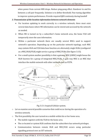 Wireless Communication: Unit 3 - Wireless Network Architecture and Operation
Prof. Suresha V, Dept. Of E&C E. K V G C E, Sullia, D.K-574 327 Page 18
when power from current RBS drops. Reduce ping-pong effect. Handover to and fro
between a cell pair frequently. Solution is to define threshold. Fine tuning algorithm
to improve system performance. Provide required QOS continuity during handoff
3. Transmission of the location information between network elements
 For location updating to work correctly in a wireless network, there must exist
several data bases where MS information can be stored and accessed by the network
as needed.
 When MS is turned on by a subscriber’s home network area, the home VLR will
temporarily store the uses information.
 Within a particular network there are usually several MSCs used to support
network’s operation. Depending up on the particular network topology, each MSC
may contain HLR and VLR data base function are alternately single HLRs (configured
as a MSC/HLR/VLR) might service a group of MSC/VLRs (See figure 3.13).
 For a small system another possibility is that a gateway MSC (GMSC) might house the
HLR function for a group of integrated MSC/VLRs. A gate way MSC is an MSC that
interface the mobile network with other network such as PSTN.
Fig 3.13: A typical Cellular system.
o Let us examine several possible scenarios that could occur during the operation of a
wireless network.
o The first possibility the user turned on a mobile within his or her home area.
 The mobile registers with the VLR for the home area.
 The co-located or system HLR confirms that the subscribers has network privileges.
 Communication between remote HLR and MSC/VLR occurs using particular
signalling protocol over an SS7 network.
 