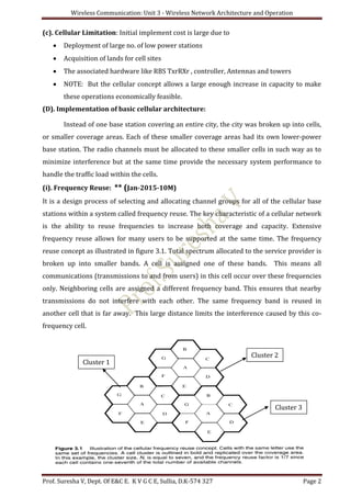 Wireless Communication: Unit 3 - Wireless Network Architecture and Operation
Prof. Suresha V, Dept. Of E&C E. K V G C E, Sullia, D.K-574 327 Page 2
(c). Cellular Limitation: Initial implement cost is large due to
 Deployment of large no. of low power stations
 Acquisition of lands for cell sites
 The associated hardware like RBS TxrRXr , controller, Antennas and towers
 NOTE: But the cellular concept allows a large enough increase in capacity to make
these operations economically feasible.
(D). Implementation of basic cellular architecture:
Instead of one base station covering an entire city, the city was broken up into cells,
or smaller coverage areas. Each of these smaller coverage areas had its own lower-power
base station. The radio channels must be allocated to these smaller cells in such way as to
minimize interference but at the same time provide the necessary system performance to
handle the traffic load within the cells.
(i). Frequency Reuse: ** (Jan-2015-10M)
It is a design process of selecting and allocating channel groups for all of the cellular base
stations within a system called frequency reuse. The key characteristic of a cellular network
is the ability to reuse frequencies to increase both coverage and capacity. Extensive
frequency reuse allows for many users to be supported at the same time. The frequency
reuse concept as illustrated in figure 3.1. Total spectrum allocated to the service provider is
broken up into smaller bands. A cell is assigned one of these bands. This means all
communications (transmissions to and from users) in this cell occur over these frequencies
only. Neighboring cells are assigned a different frequency band. This ensures that nearby
transmissions do not interfere with each other. The same frequency band is reused in
another cell that is far away. This large distance limits the interference caused by this co-
frequency cell.
Cluster 1
Cluster 2
Cluster 3
 
