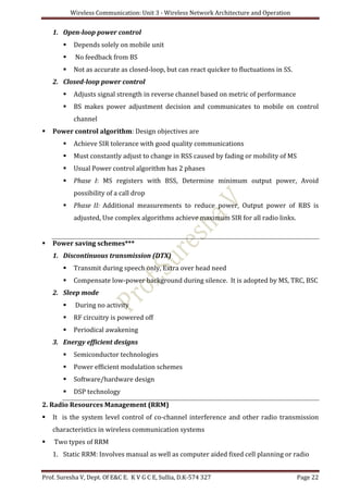 Wireless Communication: Unit 3 - Wireless Network Architecture and Operation
Prof. Suresha V, Dept. Of E&C E. K V G C E, Sullia, D.K-574 327 Page 22
1. Open-loop power control
 Depends solely on mobile unit
 No feedback from BS
 Not as accurate as closed-loop, but can react quicker to fluctuations in SS.
2. Closed-loop power control
 Adjusts signal strength in reverse channel based on metric of performance
 BS makes power adjustment decision and communicates to mobile on control
channel
 Power control algorithm: Design objectives are
 Achieve SIR tolerance with good quality communications
 Must constantly adjust to change in RSS caused by fading or mobility of MS
 Usual Power control algorithm has 2 phases
 Phase I: MS registers with BSS, Determine minimum output power, Avoid
possibility of a call drop
 Phase II: Additional measurements to reduce power, Output power of RBS is
adjusted, Use complex algorithms achieve maximum SIR for all radio links.
 Power saving schemes***
1. Discontinuous transmission (DTX)
 Transmit during speech only, Extra over head need
 Compensate low-power background during silence. It is adopted by MS, TRC, BSC
2. Sleep mode
 During no activity
 RF circuitry is powered off
 Periodical awakening
3. Energy efficient designs
 Semiconductor technologies
 Power efficient modulation schemes
 Software/hardware design
 DSP technology
2. Radio Resources Management (RRM)
 It is the system level control of co-channel interference and other radio transmission
characteristics in wireless communication systems
 Two types of RRM
1. Static RRM: Involves manual as well as computer aided fixed cell planning or radio
 