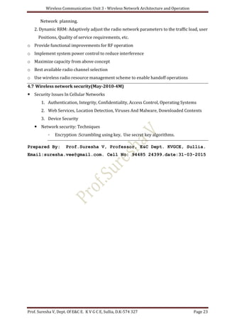 Wireless Communication: Unit 3 - Wireless Network Architecture and Operation
Prof. Suresha V, Dept. Of E&C E. K V G C E, Sullia, D.K-574 327 Page 23
Network planning.
2. Dynamic RRM: Adaptively adjust the radio network parameters to the traffic load, user
Positions, Quality of service requirements, etc.
o Provide functional improvements for RF operation
o Implement system power control to reduce interference
o Maximize capacity from above concept
o Best available radio channel selection
o Use wireless radio resource management scheme to enable handoff operations
4.7 Wireless network security(May-2010-4M)
 Security Issues In Cellular Networks
1. Authentication, Integrity, Confidentiality, Access Control, Operating Systems
2. Web Services, Location Detection, Viruses And Malware, Downloaded Contents
3. Device Security
 Network security: Techniques
◦ Encryption :Scrambling using key, Use secret key algorithms.
Prepared By: Prof.Suresha V, Professor, E&C Dept. KVGCE, Sullia.
Email:suresha.vee@gmail.com. Cell No: 94485 24399.date:31-03-2015
 
