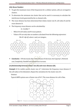 Wireless Communication: Unit 3 - Wireless Network Architecture and Operation
Prof. Suresha V, Dept. Of E&C E. K V G C E, Sullia, D.K-574 327 Page 5
(iii). Reuse Number:
 To gain the maximum reuse of the frequencies for a cellular system, cells are arranged in
clusters.
 To determine the minimum size cluster that can be used it is necessary to calculate the
interference levels generated by the co-channel cells.
 The reuse distance has been determined that relates cluster size N, cell radius R and the
reuse distance D.
 The frequency reuse distance can be calculated by:
D = R (3N)1/2
- Where R=cell radius and N=reuse pattern.
- Values of N can only take on numbers calculated from the following expression:
N = i2 + ij + j2, where i and j are integers.
 Conclusion: If N decreased, then reuse distance D decrease, but Capacity C, Network
cost, Complexity, Handoff and Interference increase.
(iv).Relationship between cluster size (N) and reuse distance (D).
Example 1: For mobile system cluster size of 7, determine the frequency reuse distance if
the cell radius is five kilometers. Repeat the calculation for the cluster size of 4.
Solution:
Typical AMPS system uses a Cluster size of N=7, The reuse distance for cell is 5km.
 