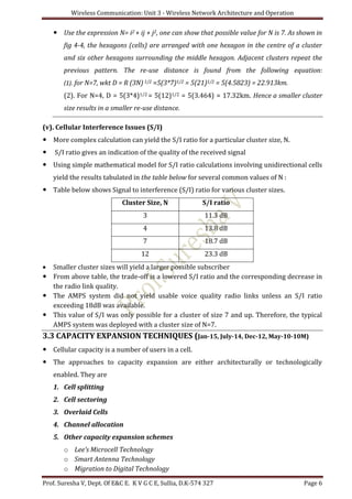 Wireless Communication: Unit 3 - Wireless Network Architecture and Operation
Prof. Suresha V, Dept. Of E&C E. K V G C E, Sullia, D.K-574 327 Page 6
 Use the expression N= i2 + ij + j2, one can show that possible value for N is 7. As shown in
fig 4-4, the hexagons (cells) are arranged with one hexagon in the centre of a cluster
and six other hexagons surrounding the middle hexagon. Adjacent clusters repeat the
previous pattern. The re-use distance is found from the following equation:
(1). for N=7, wkt D = R (3N)1/2 =5(3*7)1/2 = 5(21)1/2 = 5(4.5823) = 22.913km.
(2). For N=4, D = 5(3*4)1/2 = 5(12)1/2 = 5(3.464) = 17.32km. Hence a smaller cluster
size results in a smaller re-use distance.
(v). Cellular Interference Issues (S/I)
 More complex calculation can yield the S/I ratio for a particular cluster size, N.
 S/I ratio gives an indication of the quality of the received signal
 Using simple mathematical model for S/I ratio calculations involving unidirectional cells
yield the results tabulated in the table below for several common values of N :
 Table below shows Signal to interference (S/I) ratio for various cluster sizes.
Cluster Size, N S/I ratio
3 11.3 dB
4 13.8 dB
7 18.7 dB
12 23.3 dB
 Smaller cluster sizes will yield a larger possible subscriber
 From above table, the trade-off is a lowered S/I ratio and the corresponding decrease in
the radio link quality.
 The AMPS system did not yield usable voice quality radio links unless an S/I ratio
exceeding 18dB was available.
 This value of S/I was only possible for a cluster of size 7 and up. Therefore, the typical
AMPS system was deployed with a cluster size of N=7.
3.3 CAPACITY EXPANSION TECHNIQUES (Jan-15, July-14, Dec-12, May-10-10M)
 Cellular capacity is a number of users in a cell.
 The approaches to capacity expansion are either architecturally or technologically
enabled. They are
1. Cell splitting
2. Cell sectoring
3. Overlaid Cells
4. Channel allocation
5. Other capacity expansion schemes
o Lee’s Microcell Technology
o Smart Antenna Technology
o Migration to Digital Technology
 