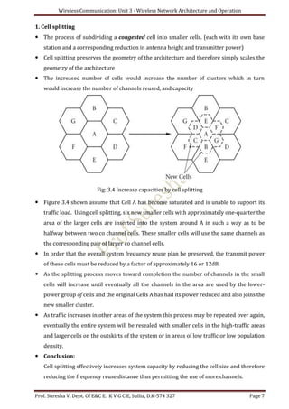 Wireless Communication: Unit 3 - Wireless Network Architecture and Operation
Prof. Suresha V, Dept. Of E&C E. K V G C E, Sullia, D.K-574 327 Page 7
1. Cell splitting
 The process of subdividing a congested cell into smaller cells. (each with its own base
station and a corresponding reduction in antenna height and transmitter power)
 Cell splitting preserves the geometry of the architecture and therefore simply scales the
geometry of the architecture
 The increased number of cells would increase the number of clusters which in turn
would increase the number of channels reused, and capacity
Fig: 3.4 Increase capacities by cell splitting
 Figure 3.4 shown assume that Cell A has become saturated and is unable to support its
traffic load. Using cell splitting, six new smaller cells with approximately one-quarter the
area of the larger cells are inserted into the system around A in such a way as to be
halfway between two co channel cells. These smaller cells will use the same channels as
the corresponding pair of larger co channel cells.
 In order that the overall system frequency reuse plan be preserved, the transmit power
of these cells must be reduced by a factor of approximately 16 or 12dB.
 As the splitting process moves toward completion the number of channels in the small
cells will increase until eventually all the channels in the area are used by the lower-
power group of cells and the original Cells A has had its power reduced and also joins the
new smaller cluster.
 As traffic increases in other areas of the system this process may be repeated over again,
eventually the entire system will be resealed with smaller cells in the high-traffic areas
and larger cells on the outskirts of the system or in areas of low traffic or low population
density.
 Conclusion:
Cell splitting effectively increases system capacity by reducing the cell size and therefore
reducing the frequency reuse distance thus permitting the use of more channels.
 
