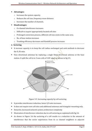 Wireless Communication: Unit 3 - Wireless Network Architecture and Operation
Prof. Suresha V, Dept. Of E&C E. K V G C E, Sullia, D.K-574 327 Page 8
 Advantages:
o Increases the system capacity.
o Reduces the cell size, frequency reuse distance.
o Increases the number of channels.
 Disadvantages:
o Co channel interference increases
o Difficult to acquire appropriately located cell sites
o Prolonged conversion process, different cell size exists in the same area.
o No. of base station increases
o Trunking efficiency decreases and Handoff process increases
2. Sectoring
 It increase capacity is to keep the cell radius unchanged and seek methods to decrease
the D /R ratio.
 Uses directional antennas by replacing a single Omni-directional antenna at the base
station. It split the cell in to 3 new cells of 120o apart as shown in fig 3.5.
Figure 3.5: Increasing capacity by cell sectoring
 It provides interference reduction, hence S/I ratio increases.
 It does not require new cell sites and additional antennas and triangular mounting only.
 Demerits: Increased network system architecture complexity
 IIIustration of interference reduction due to cell sectoring as explained with fig 3.6
 As shown in Figure 3.6 the sectoring of a cell results in a reduction in the amount of
interference that the sector experiences from its co channel neighbors in adjacent
 