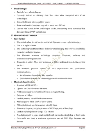 Wireless Communication: Unit 8 – WLAN-802.11x/WPAN-802.15x/WMAN-802.16x
Prof. Suresha V, Dept. Of E&C E. K V G C E, Sullia, D.K-574 327 Page 11
 Disadvantages:
o Typically have a limited range
o Currently limited to relatively slow data rates when compared with WLAN
technologies
o Compatibility and interoperability issues
o Since small devices hardware upgrade is sometimes difficult.
o Devices with inbuilt WPAN technologies can be considerably more expensive than
devices without WPAN technologies.
 Bluetooth WPAN Overview
 Introduction
o Bluetooth is a low tier, ad hoc, terrestrial wireless short-range radio technology.
o Goal is to replace cables.
o This technology used to facilitates more way of exchanging data between telephones,
computers and other devices.
o The Bluetooth wireless technology comprises hardware, software and
interoperability requirements.
o Transmits at up to 1 Mbps over a distance of 33 feet and is not impeded by physical
barriers
o The Bluetooth provides support for both asynchronous and synchronous
communications.
– Asynchronous channels for data transfer.
– Synchronous channels for telephony-grade voice communications.
 Bluetooth Specification:
o Standard is IEEE 802.15.1
o Operate 2.4-GHz unlicensed ISM band.
o FHSS is employed to prevent interference and signal fading.
o Data rate of 1Mbps.
o Use low power – 30 to 100mA active current.
o Antenna power 0dbm (mW) to cover 10mts
o FSK modulation is used at a symbol rate of 1 Msps.
o The use of frequency hopping at a rate of 1600 hops/s or 625 ms/hop.
o Use full-duplex operation using a TDD scheme.
o A packet normally is only a single slot in length but can be extended up to 3 or 5 slots.
o Data traffic can have a maximum asymmetric rate of 723.2 kbps between two
devices.
 