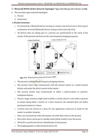 Wireless Communication: Unit 8 – WLAN-802.11x/WPAN-802.15x/WMAN-802.16x
Prof. Suresha V, Dept. Of E&C E. K V G C E, Sullia, D.K-574 327 Page 13
 Bluetooth WPAN Ad Hoc Network Topologies *:(Jan-2015-8M, July-2014-7M, Dec-12-8M)
 The two basic types network topologies.
1. Piconet
2. Scatternets.
1. Piconet structure:
o It is formed by a Bluetooth device serving as a master and at least one or more (up to
a maximum of seven) Bluetooth devices acting as slaves (see Fig 10.4).
o All devices that are taking part in a piconet are synchronized to the clock of the
master of the piconet and hence to the same frequency hopping sequence.
o The piconet is defined by the frequency hopping scheme.
o The piconet slaves only communicate with the piconet master in a point-to-point
fashion and under the direct control of the master.
o The piconet master may communicate in either a point-to-point or point-to-
multipoint fashion.
o Various usage scenarios might tend to define a certain device's role within a piconet
as always being either a master or a slave; however, the standard does not define
permanent masters or slaves.
o A device that has served as a slave for one application could just as easily be the
master in another situation.
o Slave can communicate with only master, not with other slaves in the piconet.
o Non active slaves can be put in standby mode (Sleep mode) to save the power.
o 48 bit ID is used for the devices identification in the piconet.
o The hopping pattern is determined by device ID.
 