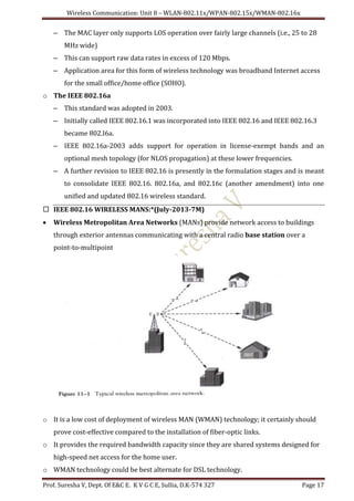 Wireless Communication: Unit 8 – WLAN-802.11x/WPAN-802.15x/WMAN-802.16x
Prof. Suresha V, Dept. Of E&C E. K V G C E, Sullia, D.K-574 327 Page 17
– The MAC layer only supports LOS operation over fairly large channels (i.e., 25 to 28
MHz wide)
– This can support raw data rates in excess of 120 Mbps.
– Application area for this form of wireless technology was broadband Internet access
for the small office/home office (SOHO).
o The IEEE 802.16a
– This standard was adopted in 2003.
– Initially called IEEE 802.16.1 was incorporated into IEEE 802.16 and IEEE 802.16.3
became 802.I6a.
– IEEE 802.16a-2003 adds support for operation in license-exempt bands and an
optional mesh topology (for NLOS propagation) at these lower frequencies.
– A further revision to IEEE 802.16 is presently in the formulation stages and is meant
to consolidate IEEE 802.16. 802.16a, and 802.16c (another amendment) into one
unified and updated 802.16 wireless standard.
 IEEE 802.16 WIRELESS MANS:*(July-2013-7M)
 Wireless Metropolitan Area Networks (MANs) provide network access to buildings
through exterior antennas communicating with a central radio base station over a
point-to-multipoint
o It is a low cost of deployment of wireless MAN (WMAN) technology; it certainly should
prove cost-effective compared to the installation of fiber-optic links.
o It provides the required bandwidth capacity since they are shared systems designed for
high-speed net access for the home user.
o WMAN technology could be best alternate for DSL technology.
 