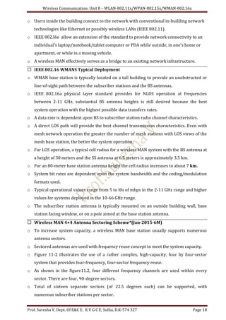 Wireless Communication: Unit 8 – WLAN-802.11x/WPAN-802.15x/WMAN-802.16x
Prof. Suresha V, Dept. Of E&C E. K V G C E, Sullia, D.K-574 327 Page 18
o Users inside the building connect to the network with conventional in-building network
technologies like Ethernet or possibly wireless LANs (IEEE 802.11).
o IEEE 802.I6e allow an extension of the standard to provide network connectivity to an
individual's laptop/notebook/tablet computer or PDA while outside, in one's home or
apartment, or while in a moving vehicle.
o A wireless MAN effectively serves as a bridge to an existing network infrastructure.
 IEEE 802.16 WMANS Typical Deployment
o WMAN base station is typically located on a tall building to provide an unobstructed or
line-of-sight path between the subscriber stations and the BS antennas.
o IEEE 802.16a physical layer standard provides for NLOS operation at frequencies
between 2-11 GHz. substantial BS antenna heights is still desired because the best
system operation with the highest possible data transfers rates.
o A data rate is dependent upon BS to subscriber station radio channel characteristics.
o A direct LOS path will provide the best channel transmission characteristics. Even with
mesh network operation the greater the number of mesh stations with LOS views of the
mesh base station, the better the system operation.
o For LOS operation, a typical cell radius for a wireless MAN system with the BS antenna at
a height of 30 meters and the SS antenna at 6.5 meters is approximately 3.5 km.
o For an 80-meter base station antenna height the cell radius increases to about 7 km.
o System bit rates are dependent upon the system bandwidth and the coding/modulation
formats used.
o Typical operational values range from 5 to l0s of mbps in the 2-11 GHz range and higher
values for systems deployed in the 10-66 GHz range.
o The subscriber station antenna is typically mounted on an outside building wall, base
station facing window, or on a pole aimed at the base station antenna.
 Wireless MAN 4×4 Antenna Sectoring Scheme*(Jan-2015-6M)
o To increase system capacity, a wireless MAN base station usually supports numerous
antenna sectors.
o Sectored antennas are used with frequency reuse concept to meet the system capacity.
o Figure 11-2 illustrates the use of a rather complex, high-capacity, four by four-sector
system that provides four-frequency, four-sector frequency reuse.
o As shown in the figure11.2, four different frequency channels are used within every
sector. There are four, 90-degree sectors.
o Total of sixteen separate sectors (of 22.5 degrees each) can be supported, with
numerous subscriber stations per sector.
 