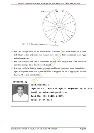 Wireless Communication: Unit 8 – WLAN-802.11x/WPAN-802.15x/WMAN-802.16x
Prof. Suresha V, Dept. Of E&C E. K V G C E, Sullia, D.K-574 327 Page 19
o For This configuration, the BS would consist of sixteen radio transceivers and sixteen
individual sector antennas that would have narrow fan-beam/pencil-beam type
radiation patterns.
o For this example, each one of the sixteen sectors could support the same total data
rate that a single Omni-directional BS could.
o It would be likely that the service provider would need to employ some form of fiber-
optic transport/connection to the network to support the total aggregated system
bandwidth to and from the BS.
Prepared By:
Prof.Suresha V.
Dept of E&C, KVG College of Engineering,Sullia.
Email:suresha.vee@gmail.com.
Cell No: +91 94485 24399.
Date: 17-04-2015
 