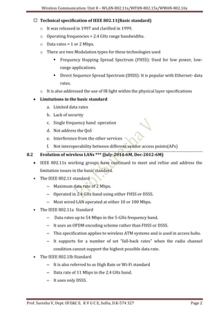 Wireless Communication: Unit 8 – WLAN-802.11x/WPAN-802.15x/WMAN-802.16x
Prof. Suresha V, Dept. Of E&C E. K V G C E, Sullia, D.K-574 327 Page 2
 Technical specification of IEEE 802.11(Basic standard)
o It was released in 1997 and clarified in 1999.
o Operating frequencies = 2.4 GHz range bandwidths.
o Data rates = 1 or 2 Mbps.
o There are two Modulation types for these technologies used
 Frequency Hopping Spread Spectrum (FHSS): Used for low power, low-
range applications.
 Direct Sequence Spread Spectrum (DSSS): It is popular with Ethernet- data
rates.
o It is also addressed the use of IR light within the physical layer specifications
 Limitations in the basic standard
a. Limited data rates
b. Lack of security
c. Single frequency band operation
d. Not address the QoS
e. Interference from the other services
f. Not interoperability between different vendor access points(APs)
8.2 Evolution of wireless LANs *** (July-2014-6M, Dec-2012-6M)
 IEEE 802.11x working groups have continued to meet and refine and address the
limitation issues in the basic standard.
• The IEEE 802.11 standard
– Maximum data rate of 2 Mbps.
– Operated in 2.4 GHz band using either FHSS or DSSS.
– Most wired LAN operated at either 10 or 100 Mbps.
• The IEEE 802.11a Standard
– Data rates up to 54 Mbps in the 5-GHz frequency band.
– It uses an OFDM encoding scheme rather than FHSS or DSSS.
– This specification applies to wireless ATM systems and is used in access hubs.
– It supports for a number of set "fall-back rates" when the radio channel
condition cannot support the highest possible data rate.
• The IEEE 802.1Ib Standard
– It is also referred to as High Rate or Wi-Fi standard
– Data rate of 11 Mbps in the 2.4 GHz band.
– It uses only DSSS.
 